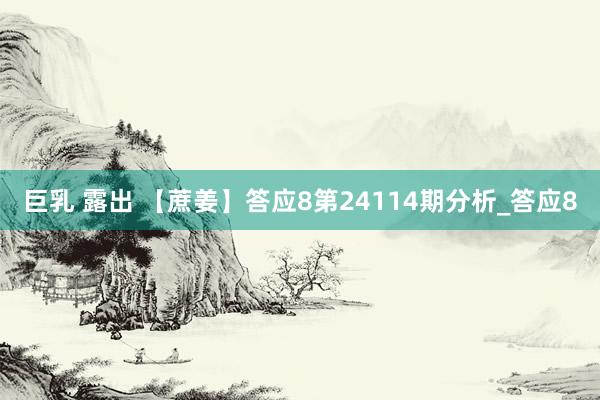 巨乳 露出 【蔗姜】答应8第24114期分析_答应8