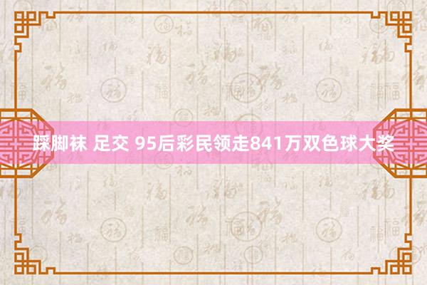 踩脚袜 足交 95后彩民领走841万双色球大奖