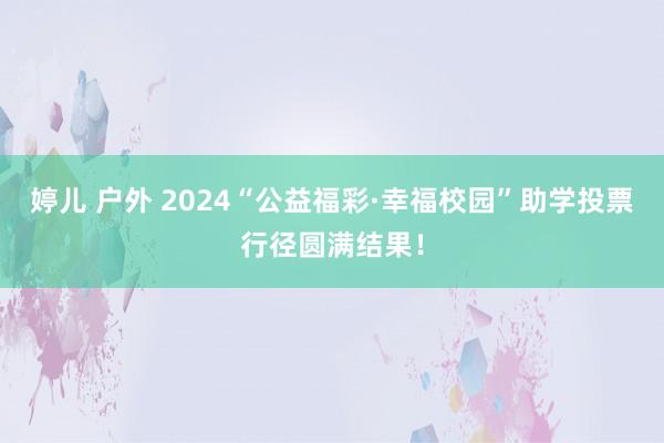 婷儿 户外 2024“公益福彩·幸福校园”助学投票行径圆满结果！