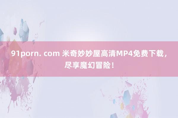 91porn. com 米奇妙妙屋高清MP4免费下载，尽享魔幻冒险！