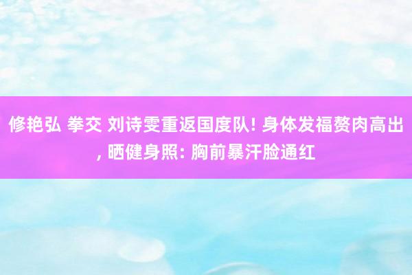 修艳弘 拳交 刘诗雯重返国度队! 身体发福赘肉高出， 晒健身照: 胸前暴汗脸通红