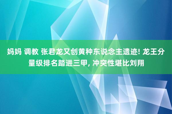 妈妈 调教 张君龙又创黄种东说念主遗迹! 龙王分量级排名踏进三甲， 冲突性堪比刘翔