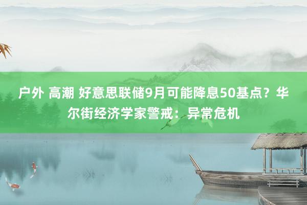 户外 高潮 好意思联储9月可能降息50基点？华尔街经济学家警戒：异常危机