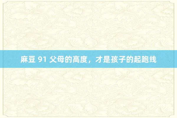 麻豆 91 父母的高度，才是孩子的起跑线