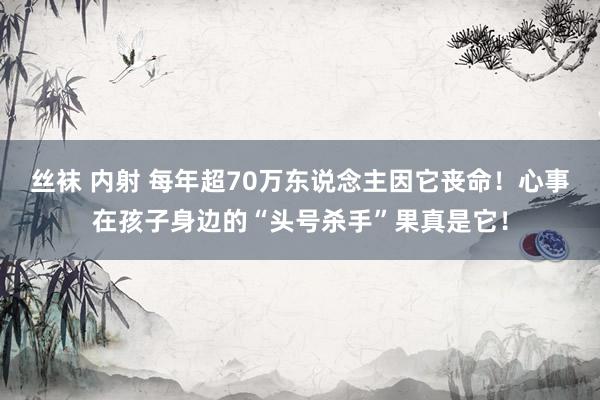 丝袜 内射 每年超70万东说念主因它丧命！心事在孩子身边的“头号杀手”果真是它！