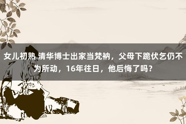 女儿初熟 清华博士出家当梵衲，父母下跪伏乞仍不为所动，16年往日，他后悔了吗？