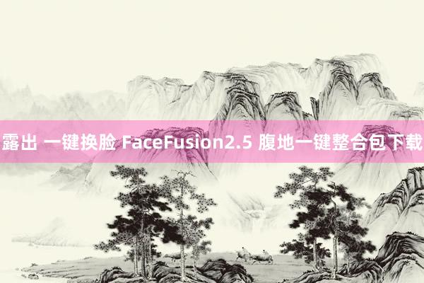 露出 一键换脸 FaceFusion2.5 腹地一键整合包下载