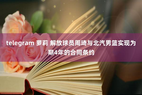 telegram 萝莉 解放球员周琦与北汽男篮实现为期4年的合同条约