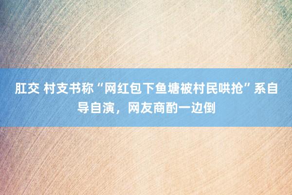 肛交 村支书称“网红包下鱼塘被村民哄抢”系自导自演，网友商酌一边倒