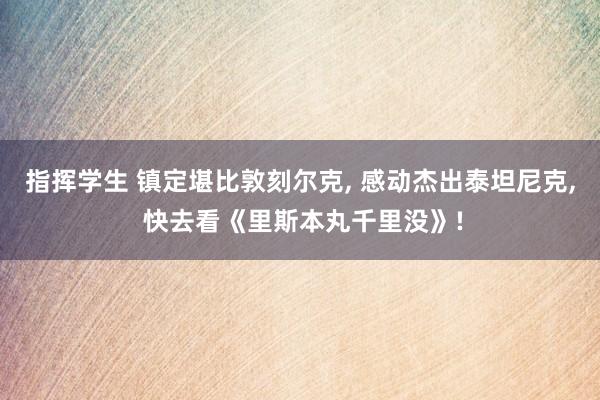 指挥学生 镇定堪比敦刻尔克， 感动杰出泰坦尼克， 快去看《里斯本丸千里没》!