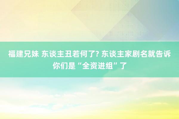 福建兄妹 东谈主丑若何了? 东谈主家剧名就告诉你们是“全资进组”了