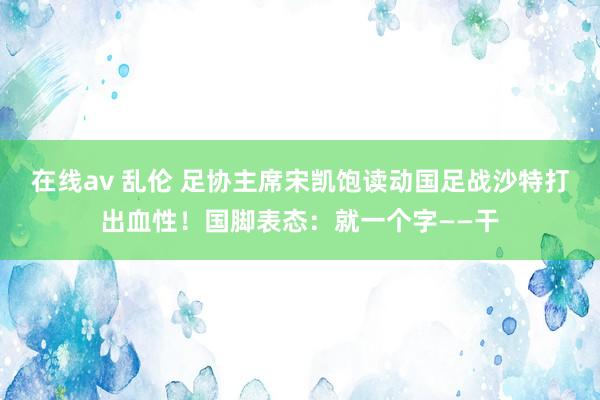 在线av 乱伦 足协主席宋凯饱读动国足战沙特打出血性！国脚表态：就一个字——干