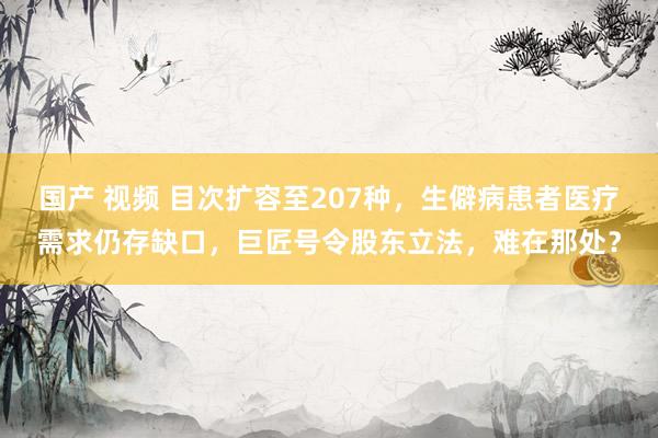 国产 视频 目次扩容至207种，生僻病患者医疗需求仍存缺口，巨匠号令股东立法，难在那处？