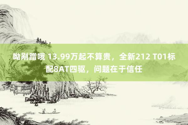 呦剐蹭哦 13.99万起不算贵，全新212 T01标配8AT四驱，问题在于信任