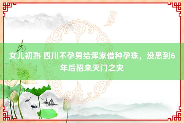 女儿初熟 四川不孕男给浑家借种孕珠，没思到6年后招来灭门之灾