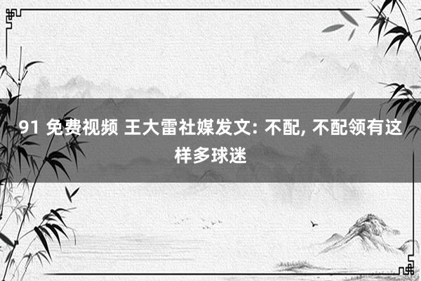 91 免费视频 王大雷社媒发文: 不配， 不配领有这样多球迷