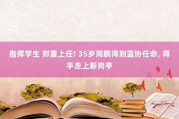 指挥学生 郑重上任! 35岁周鹏得到篮协任命， 得手走上新岗亭