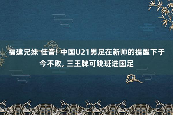 福建兄妹 佳音! 中国U21男足在新帅的提醒下于今不败， 三王牌可跳班进国足