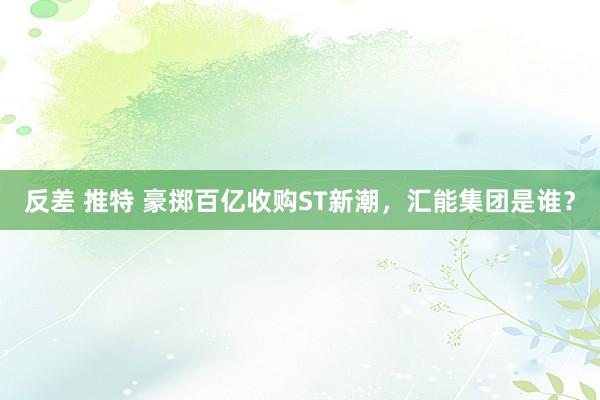 反差 推特 豪掷百亿收购ST新潮，汇能集团是谁？