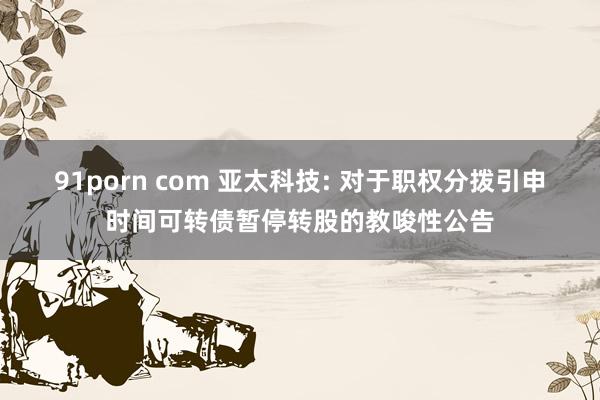 91porn com 亚太科技: 对于职权分拨引申时间可转债暂停转股的教唆性公告