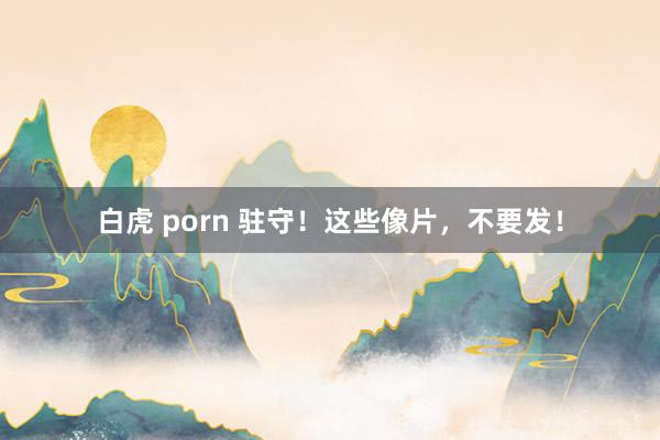 白虎 porn 驻守！这些像片，不要发！