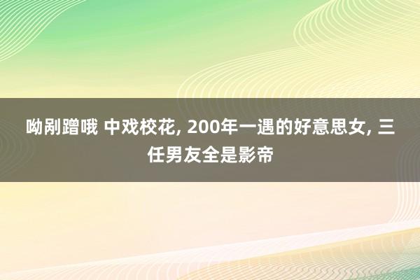 呦剐蹭哦 中戏校花， 200年一遇的好意思女， 三任男友全是影帝