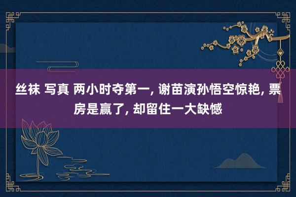 丝袜 写真 两小时夺第一， 谢苗演孙悟空惊艳， 票房是赢了， 却留住一大缺憾