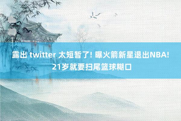 露出 twitter 太短暂了! 曝火箭新星退出NBA! 21岁就要扫尾篮球糊口