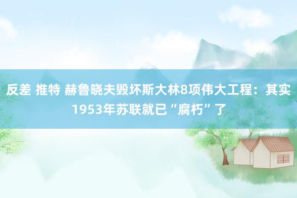 反差 推特 赫鲁晓夫毁坏斯大林8项伟大工程：其实1953年苏联就已“腐朽”了