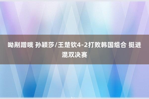 呦剐蹭哦 孙颖莎/王楚钦4-2打败韩国组合 挺进混双决赛