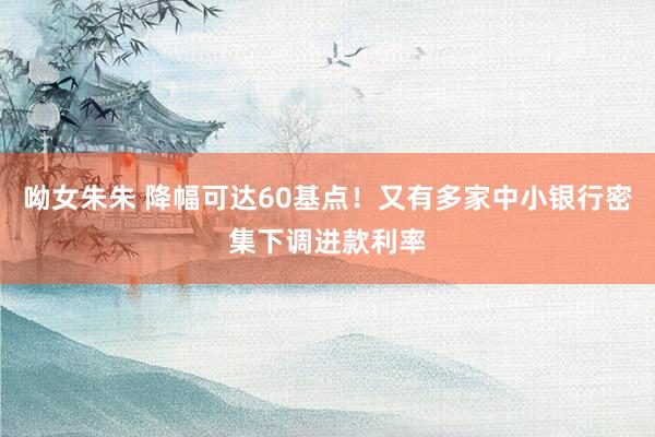 呦女朱朱 降幅可达60基点！又有多家中小银行密集下调进款利率