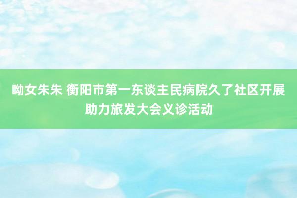 呦女朱朱 衡阳市第一东谈主民病院久了社区开展助力旅发大会义诊活动