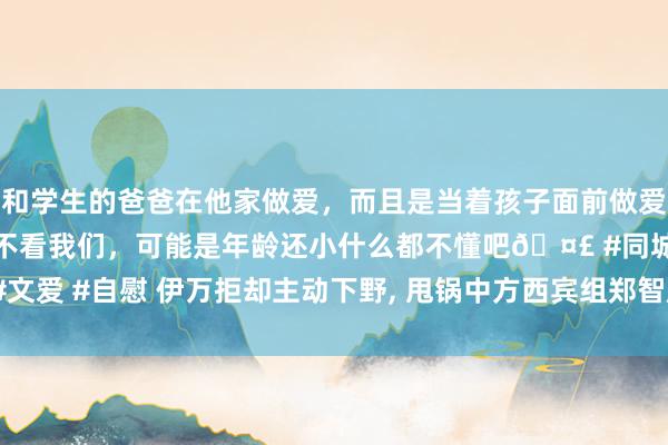 和学生的爸爸在他家做爱，而且是当着孩子面前做爱，太刺激了，孩子完全不看我们，可能是年龄还小什么都不懂吧🤣 #同城 #文爱 #自慰 伊万拒却主动下野， 甩锅中方西宾组郑智成替罪羊， 王大雷揭露内情