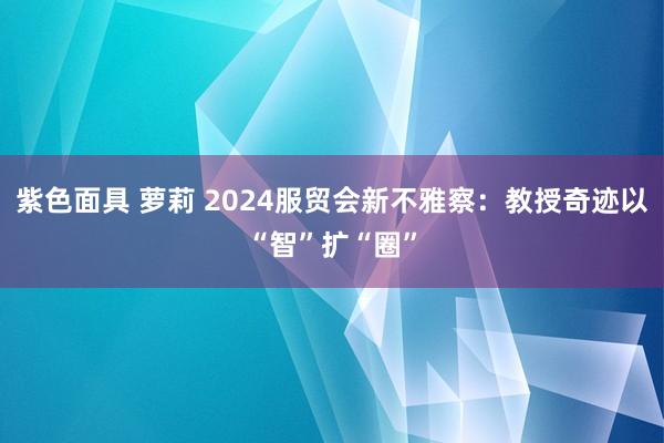 紫色面具 萝莉 2024服贸会新不雅察：教授奇迹以“智”扩“圈”