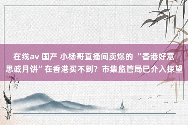 在线av 国产 小杨哥直播间卖爆的 “香港好意思诚月饼”在香港买不到？市集监管局已介入探望