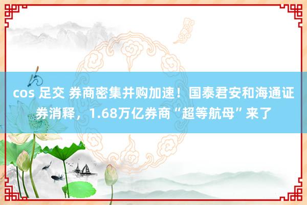 cos 足交 券商密集并购加速！国泰君安和海通证券消释，1.68万亿券商“超等航母”来了