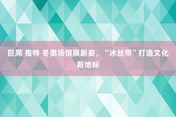 巨屌 推特 冬奥场馆展新姿，“冰丝带”打造文化新地标