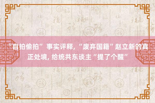 “自拍偷拍” 事实评释， “废弃国籍”赵立新的真正处境， 给统共东谈主“提了个醒”