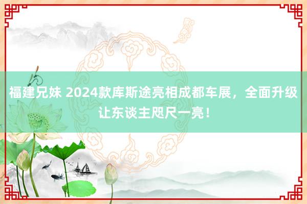 福建兄妹 2024款库斯途亮相成都车展，全面升级让东谈主咫尺一亮！