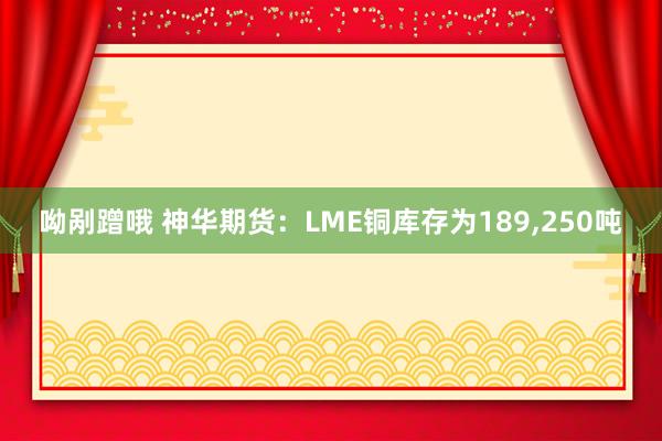 呦剐蹭哦 神华期货：LME铜库存为189，250吨