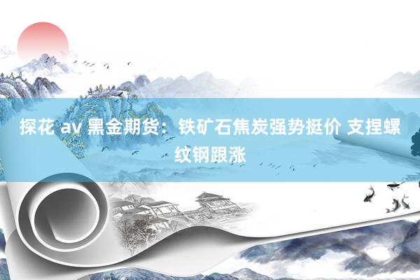 探花 av 黑金期货：铁矿石焦炭强势挺价 支捏螺纹钢跟涨