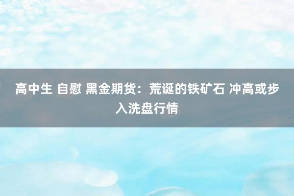 高中生 自慰 黑金期货：荒诞的铁矿石 冲高或步入洗盘行情