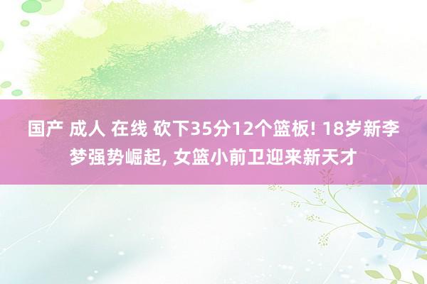 国产 成人 在线 砍下35分12个篮板! 18岁新李梦强势崛起， 女篮小前卫迎来新天才