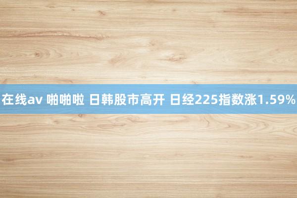 在线av 啪啪啦 日韩股市高开 日经225指数涨1.59%