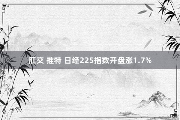 肛交 推特 日经225指数开盘涨1.7%