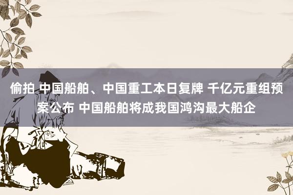 偷拍 中国船舶、中国重工本日复牌 千亿元重组预案公布 中国船舶将成我国鸿沟最大船企