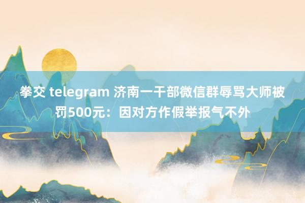 拳交 telegram 济南一干部微信群辱骂大师被罚500元：因对方作假举报气不外