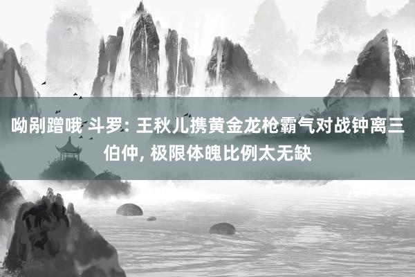 呦剐蹭哦 斗罗: 王秋儿携黄金龙枪霸气对战钟离三伯仲， 极限体魄比例太无缺