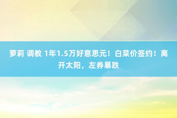 萝莉 调教 1年1.5万好意思元！白菜价签约！离开太阳，左券暴跌