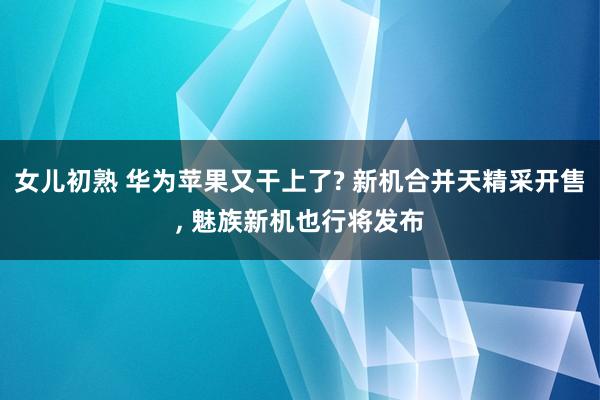 女儿初熟 华为苹果又干上了? 新机合并天精采开售， 魅族新机也行将发布